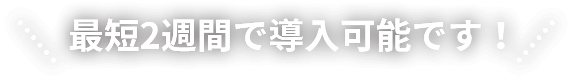 最短2週間で導入可能です！